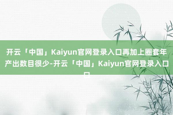 开云「中国」Kaiyun官网登录入口再加上圈套年产出数目很少-开云「中国」Kaiyun官网登录入口