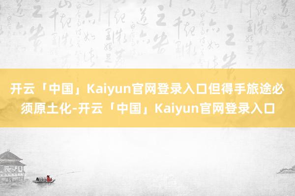 开云「中国」Kaiyun官网登录入口但得手旅途必须原土化-开云「中国」Kaiyun官网登录入口