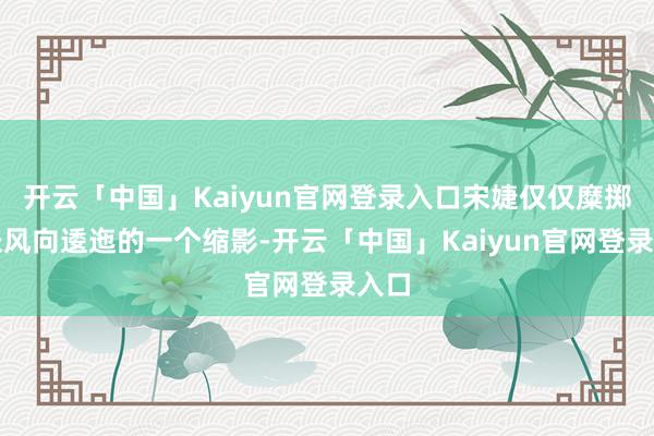 开云「中国」Kaiyun官网登录入口宋婕仅仅糜掷铺张风向逶迤的一个缩影-开云「中国」Kaiyun官网登录入口