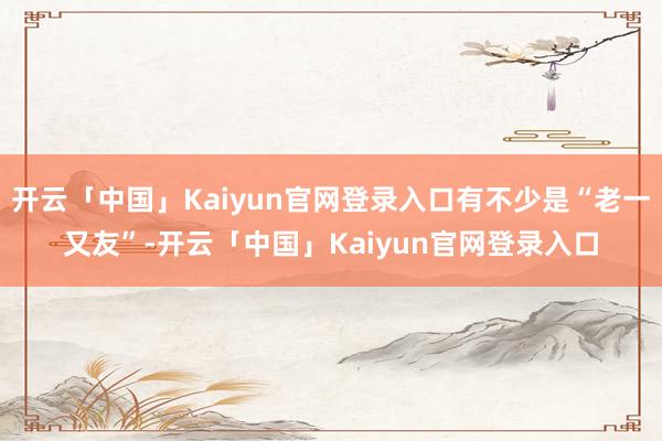 开云「中国」Kaiyun官网登录入口有不少是“老一又友”-开云「中国」Kaiyun官网登录入口