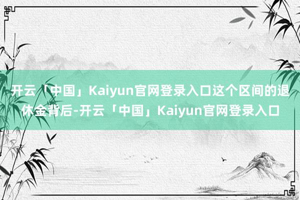 开云「中国」Kaiyun官网登录入口这个区间的退休金背后-开云「中国」Kaiyun官网登录入口