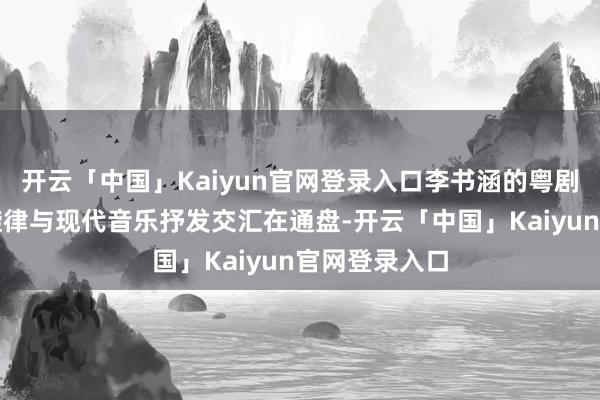 开云「中国」Kaiyun官网登录入口李书涵的粤剧唱段、民间旋律与现代音乐抒发交汇在通盘-开云「中国」Kaiyun官网登录入口