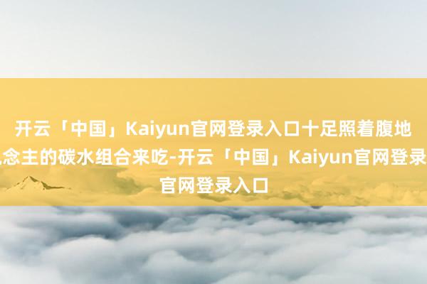 开云「中国」Kaiyun官网登录入口十足照着腹地东说念主的碳水组合来吃-开云「中国」Kaiyun官网登录入口
