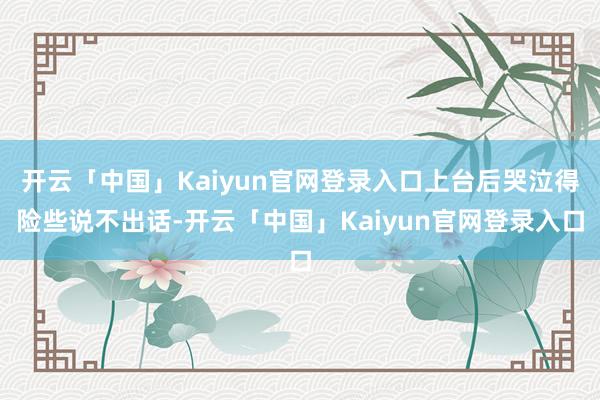 开云「中国」Kaiyun官网登录入口上台后哭泣得险些说不出话-开云「中国」Kaiyun官网登录入口