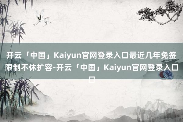 开云「中国」Kaiyun官网登录入口最近几年免签限制不休扩容-开云「中国」Kaiyun官网登录入口
