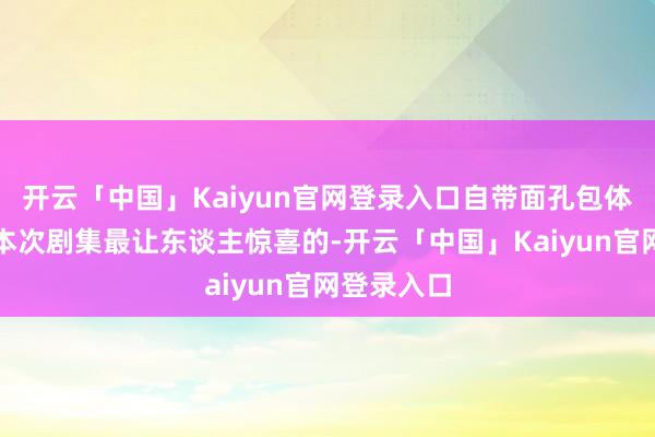 开云「中国」Kaiyun官网登录入口自带面孔包体质太圈粉本次剧集最让东谈主惊喜的-开云「中国」Kaiyun官网登录入口