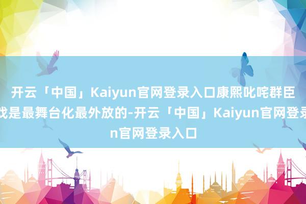 开云「中国」Kaiyun官网登录入口康熙叱咤群臣那场戏是最舞台化最外放的-开云「中国」Kaiyun官网登录入口