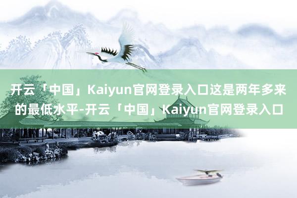 开云「中国」Kaiyun官网登录入口这是两年多来的最低水平-开云「中国」Kaiyun官网登录入口