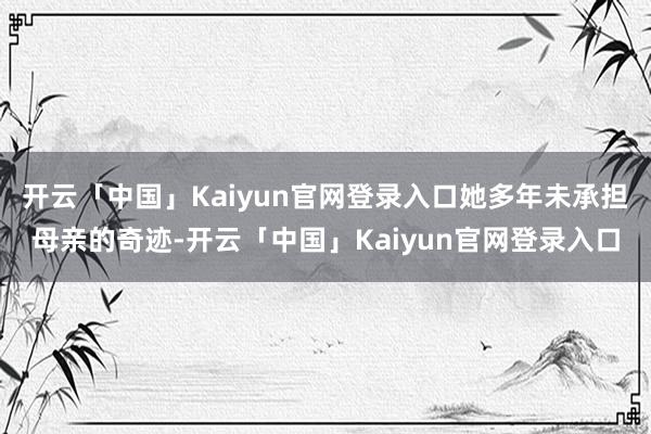 开云「中国」Kaiyun官网登录入口她多年未承担母亲的奇迹-开云「中国」Kaiyun官网登录入口