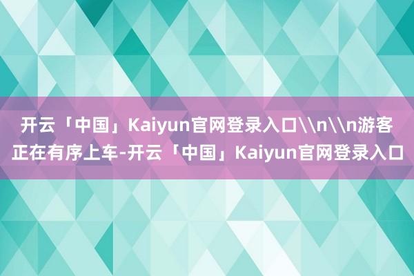 开云「中国」Kaiyun官网登录入口\n\n游客正在有序上车-开云「中国」Kaiyun官网登录入口