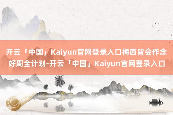 开云「中国」Kaiyun官网登录入口梅西皆会作念好周全计划-开云「中国」Kaiyun官网登录入口
