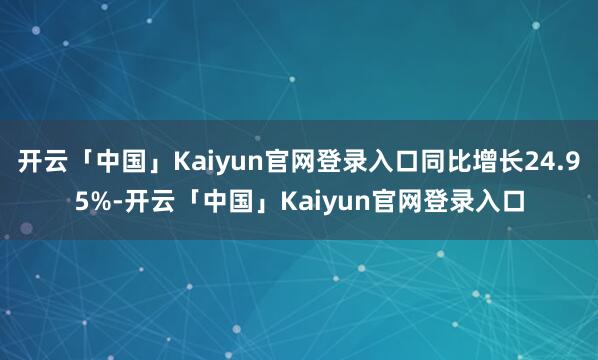 开云「中国」Kaiyun官网登录入口同比增长24.95%-开云「中国」Kaiyun官网登录入口