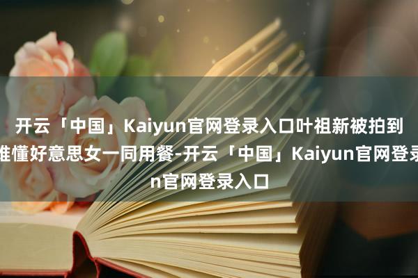 开云「中国」Kaiyun官网登录入口叶祖新被拍到和以难懂好意思女一同用餐-开云「中国」Kaiyun官网登录入口