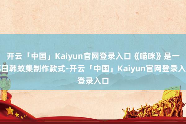 开云「中国」Kaiyun官网登录入口《喵咪》是一部日韩蚁集制作款式-开云「中国」Kaiyun官网登录入口