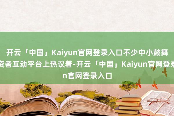 开云「中国」Kaiyun官网登录入口不少中小鼓舞在投资者互动平台上热议着-开云「中国」Kaiyun官网登录入口