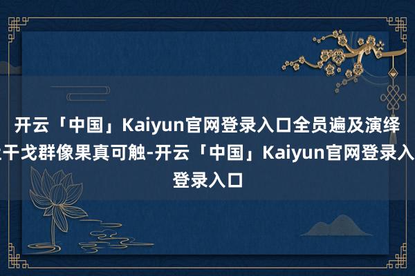 开云「中国」Kaiyun官网登录入口全员遍及演绎让干戈群像果真可触-开云「中国」Kaiyun官网登录入口