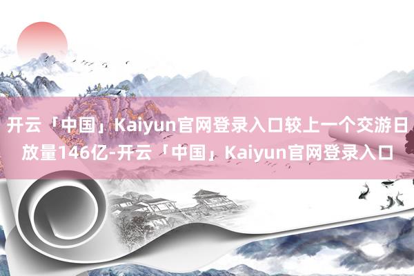 开云「中国」Kaiyun官网登录入口较上一个交游日放量146亿-开云「中国」Kaiyun官网登录入口