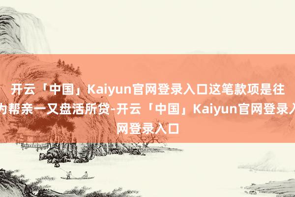 开云「中国」Kaiyun官网登录入口这笔款项是往常为帮亲一又盘活所贷-开云「中国」Kaiyun官网登录入口