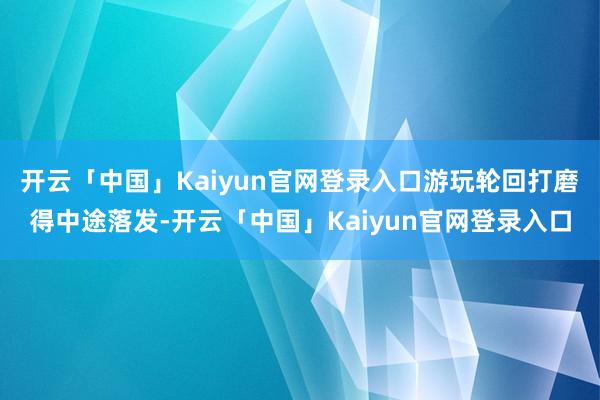 开云「中国」Kaiyun官网登录入口游玩轮回打磨得中途落发-开云「中国」Kaiyun官网登录入口