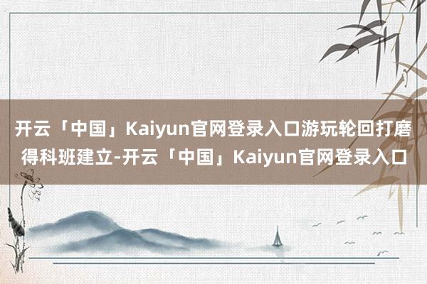 开云「中国」Kaiyun官网登录入口游玩轮回打磨得科班建立-开云「中国」Kaiyun官网登录入口