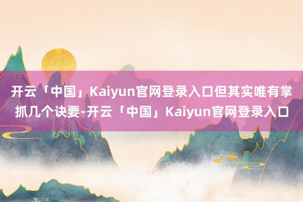 开云「中国」Kaiyun官网登录入口但其实唯有掌抓几个诀要-开云「中国」Kaiyun官网登录入口