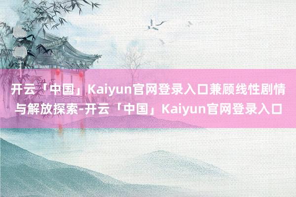 开云「中国」Kaiyun官网登录入口兼顾线性剧情与解放探索-开云「中国」Kaiyun官网登录入口