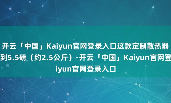 开云「中国」Kaiyun官网登录入口这款定制散热器分量达到5.5磅（约2.5公斤）-开云「中国」Kaiyun官网登录入口