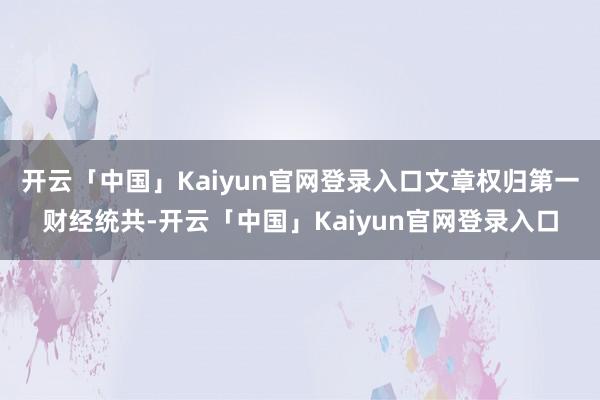 开云「中国」Kaiyun官网登录入口文章权归第一财经统共-开云「中国」Kaiyun官网登录入口