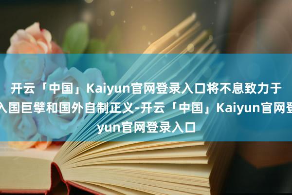 开云「中国」Kaiyun官网登录入口将不息致力于弯曲长入国巨擘和国外自制正义-开云「中国」Kaiyun官网登录入口