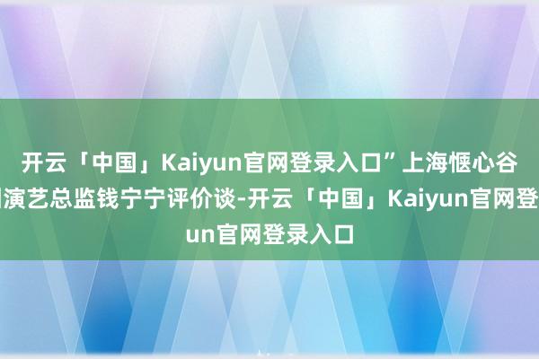 开云「中国」Kaiyun官网登录入口”上海惬心谷艺术团演艺总监钱宁宁评价谈-开云「中国」Kaiyun官网登录入口