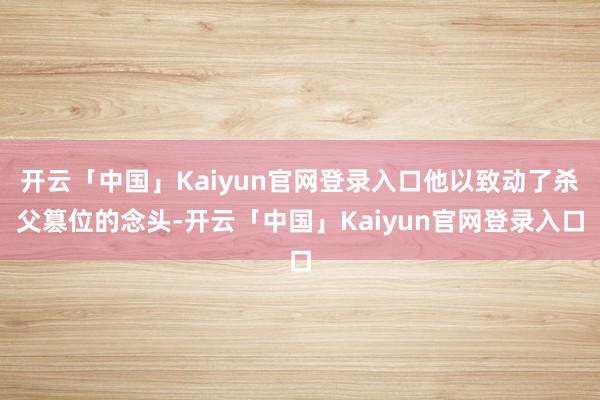 开云「中国」Kaiyun官网登录入口他以致动了杀父篡位的念头-开云「中国」Kaiyun官网登录入口