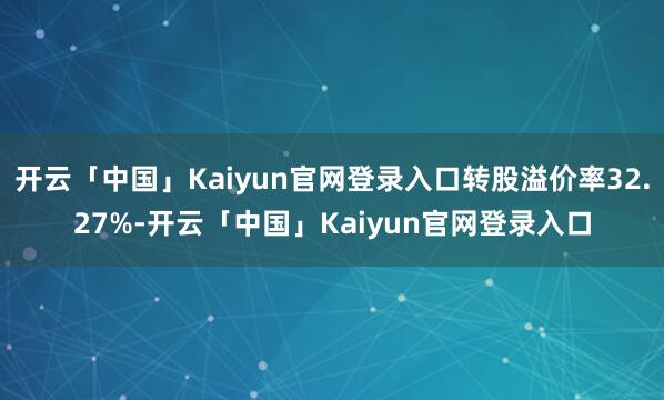 开云「中国」Kaiyun官网登录入口转股溢价率32.27%-开云「中国」Kaiyun官网登录入口