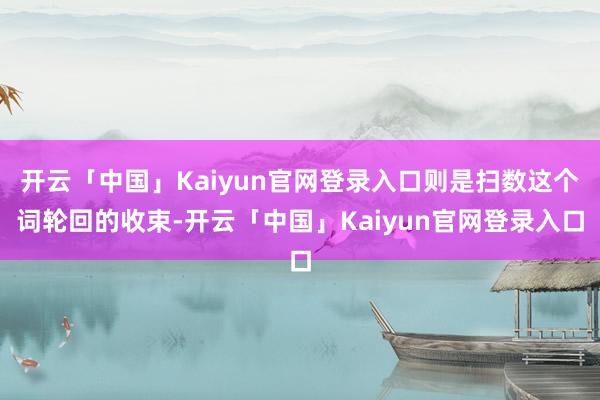 开云「中国」Kaiyun官网登录入口则是扫数这个词轮回的收束-开云「中国」Kaiyun官网登录入口