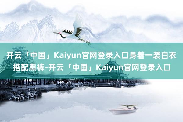 开云「中国」Kaiyun官网登录入口身着一袭白衣搭配黑裤-开云「中国」Kaiyun官网登录入口