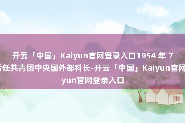 开云「中国」Kaiyun官网登录入口1954 年 7 月首先后任共青团中央国外部科长-开云「中国」Kaiyun官网登录入口