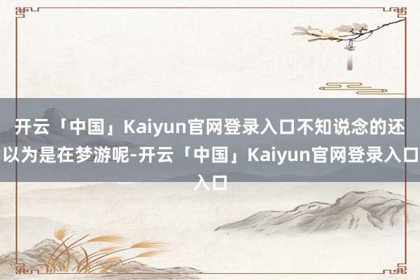 开云「中国」Kaiyun官网登录入口不知说念的还以为是在梦游呢-开云「中国」Kaiyun官网登录入口
