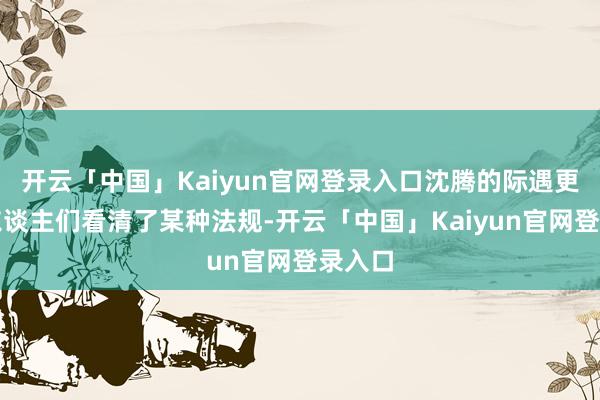 开云「中国」Kaiyun官网登录入口沈腾的际遇更早让东谈主们看清了某种法规-开云「中国」Kaiyun官网登录入口