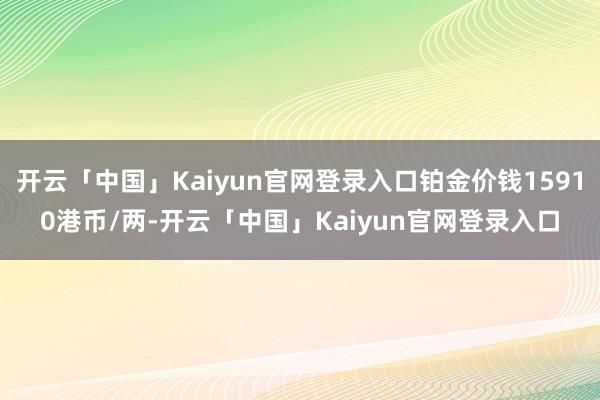 开云「中国」Kaiyun官网登录入口铂金价钱15910港币/两-开云「中国」Kaiyun官网登录入口