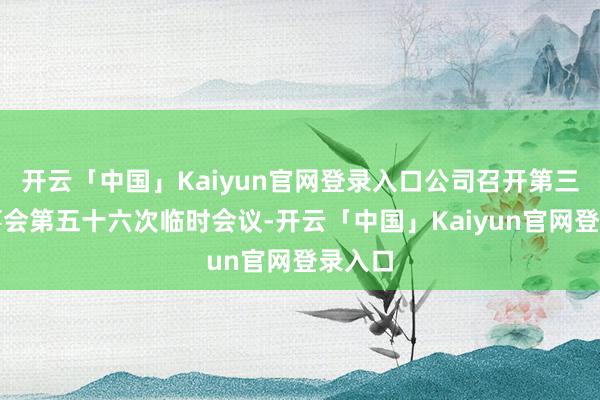 开云「中国」Kaiyun官网登录入口公司召开第三届董事会第五十六次临时会议-开云「中国」Kaiyun官网登录入口