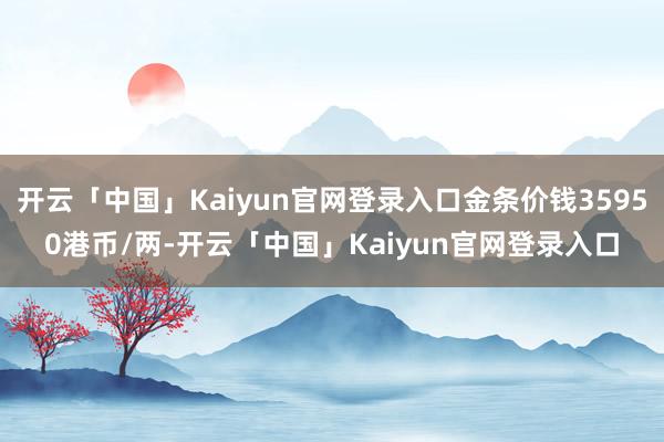 开云「中国」Kaiyun官网登录入口金条价钱35950港币/两-开云「中国」Kaiyun官网登录入口