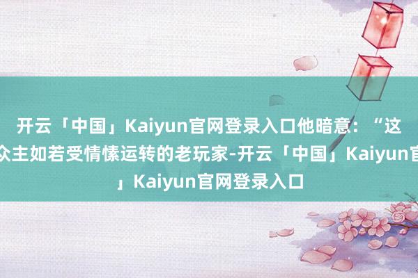 开云「中国」Kaiyun官网登录入口他暗意：“这款游戏的受众主如若受情愫运转的老玩家-开云「中国」Kaiyun官网登录入口