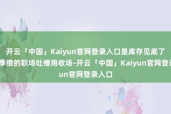 开云「中国」Kaiyun官网登录入口是库存见底了——上季攒的职场吐槽用收场-开云「中国」Kaiyun官网登录入口