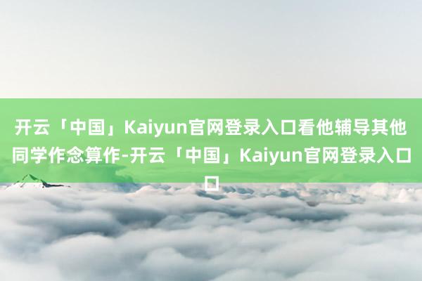 开云「中国」Kaiyun官网登录入口看他辅导其他同学作念算作-开云「中国」Kaiyun官网登录入口