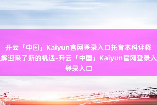开云「中国」Kaiyun官网登录入口托育本科评释注解迎来了新的机遇-开云「中国」Kaiyun官网登录入口