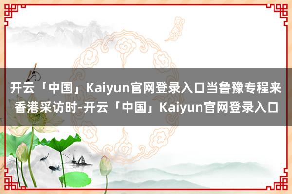 开云「中国」Kaiyun官网登录入口当鲁豫专程来香港采访时-开云「中国」Kaiyun官网登录入口