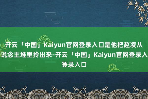 开云「中国」Kaiyun官网登录入口是他把赵凌从东说念主堆里拎出来-开云「中国」Kaiyun官网登录入口