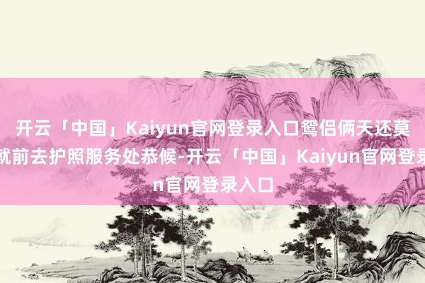开云「中国」Kaiyun官网登录入口鸳侣俩天还莫得亮就前去护照服务处恭候-开云「中国」Kaiyun官网登录入口