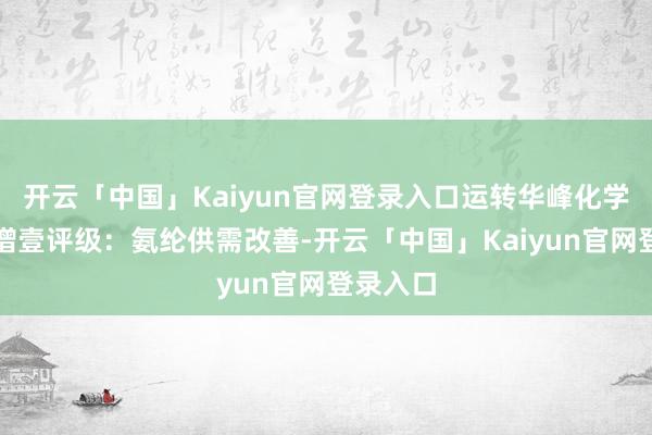 开云「中国」Kaiyun官网登录入口运转华峰化学事迹高增壹评级：氨纶供需改善-开云「中国」Kaiyun官网登录入口