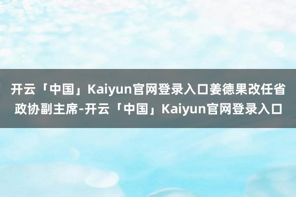 开云「中国」Kaiyun官网登录入口姜德果改任省政协副主席-开云「中国」Kaiyun官网登录入口