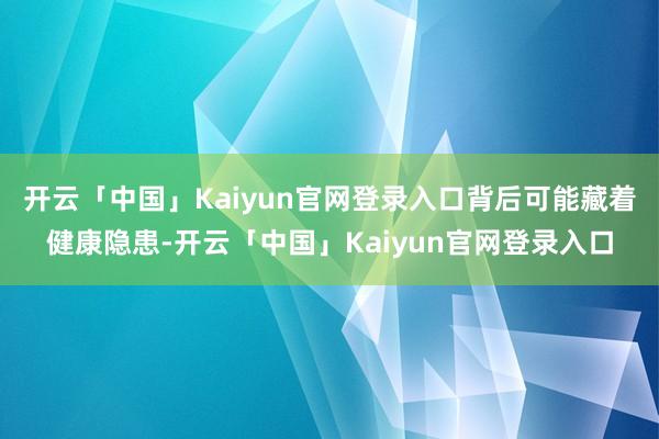 开云「中国」Kaiyun官网登录入口背后可能藏着健康隐患-开云「中国」Kaiyun官网登录入口